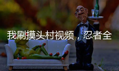 我刷摸头村视频，忍者全破防了