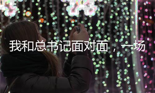 我和总书记面对面，一场意义非凡的历史性会面