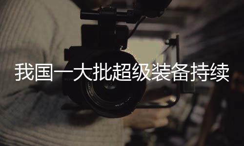 我国一大批超级装备持续上新，展现强大科技实力