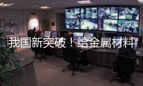 我国新突破！给金属材料搭“钢筋骨架” 可大幅提升稳定性