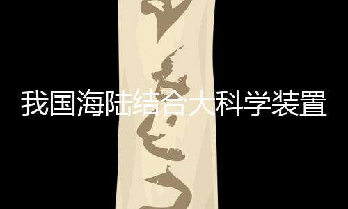 我国海陆结合大科学装置“冷泉装置”在广州启动建设