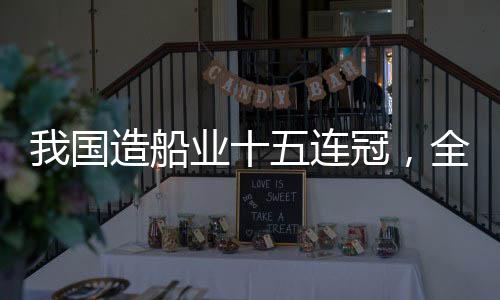 我国造船业十五连冠，全球领先引领世界船舶产业新时代