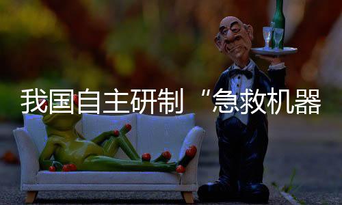 我国自主研制“急救机器人”亮相！救援“小能手”能干啥？