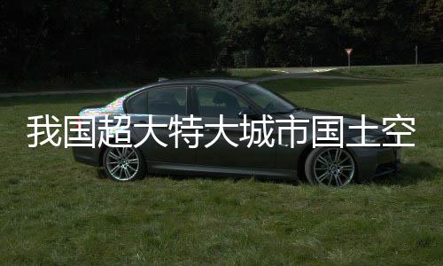 我国超大特大城市国土空间总体规划全部获批