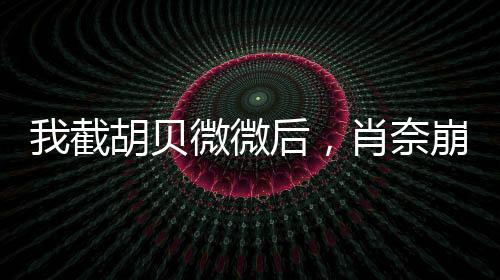 我截胡贝微微后，肖奈崩溃了