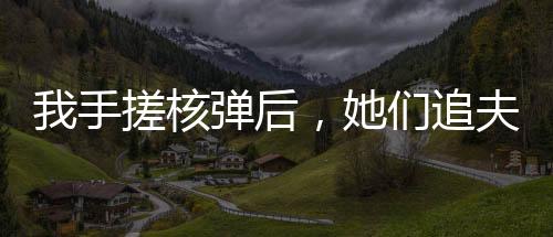 我手搓核弹后，她们追夫火葬场
