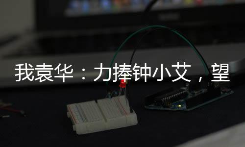 我袁华：力捧钟小艾，望父成龙