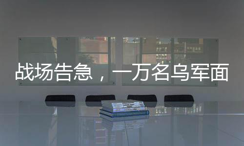 战场告急，一万名乌军面临包围危险