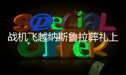 战机飞越纳斯鲁拉葬礼上空，一场空中的凝视与国家的哀荣