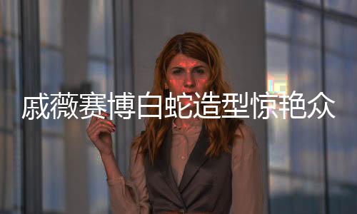 戚薇赛博白蛇造型惊艳众人，美丽新风尚