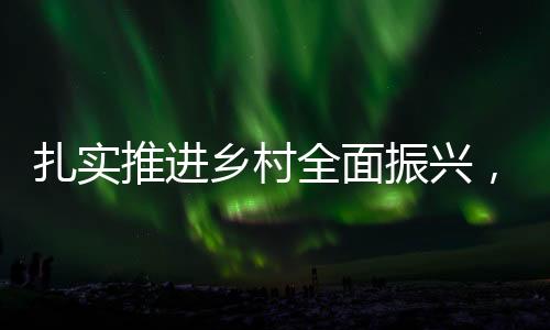 扎实推进乡村全面振兴，绘就新时代美丽乡村新画卷