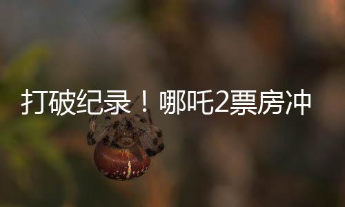 打破纪录！哪吒2票房冲破云端，狂揽超128亿！