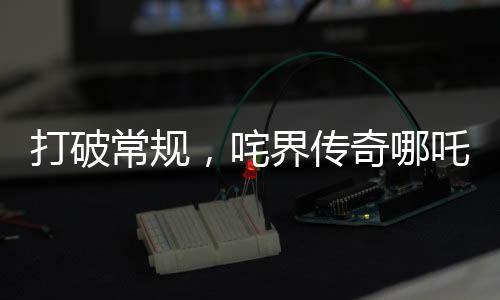 打破常规，咤界传奇哪吒重生，掀起票房狂潮！