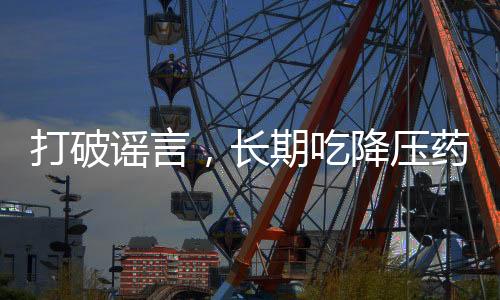 打破谣言，长期吃降压药不会伤害肝肾