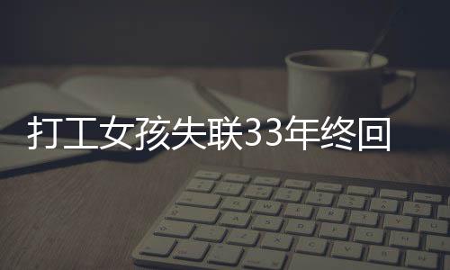 打工女孩失联33年终回家，姐妹激动重逢