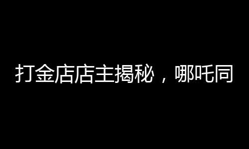 打金店店主揭秘，哪吒同款金镯价格上万——探寻背后的故事