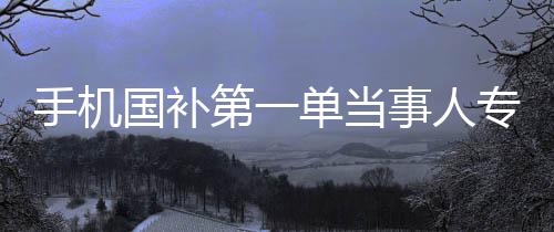 手机国补第一单当事人专访，深入研究的背后故事
