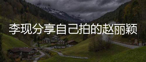 李现分享自己拍的赵丽颖，一部影视佳作背后的故事