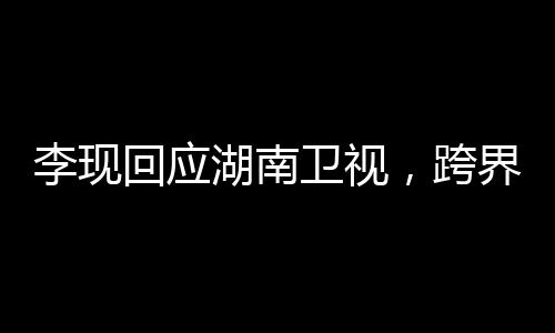 李现回应湖南卫视，跨界合作展现多元魅力