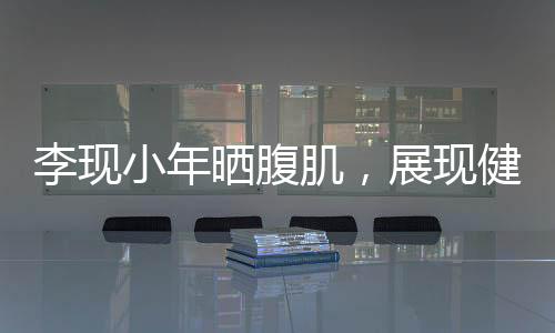 李现小年晒腹肌，展现健身魅力与自律精神