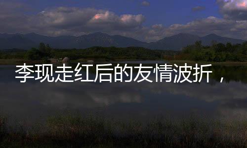 李现走红后的友情波折，删除好友引发关注热议