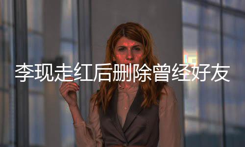 李现走红后删除曾经好友微信，引发网友热议
