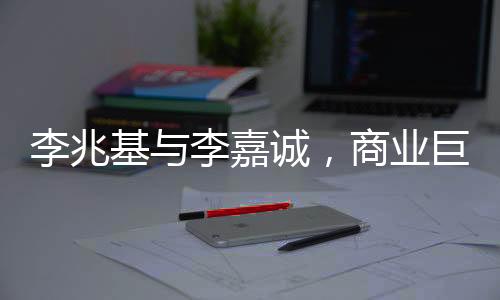 李兆基与李嘉诚，商业巨头之间的相爱相杀传奇