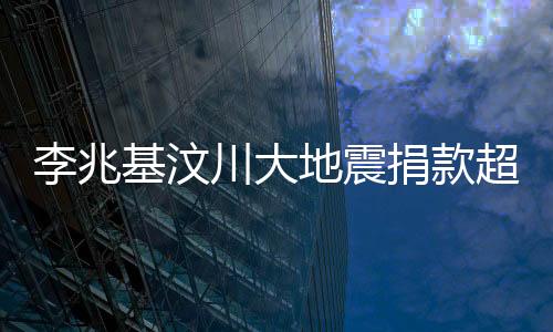 李兆基汶川大地震捐款超五亿——企业家大爱的具体展现