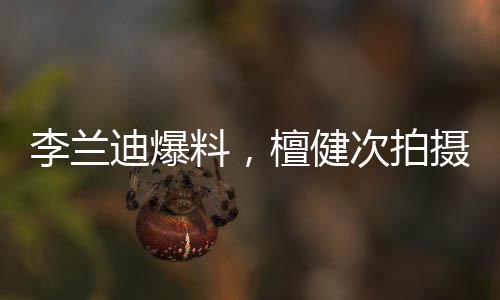 李兰迪爆料，檀健次拍摄吻戏现场欢乐，边拍边唱展现多才多艺魅力