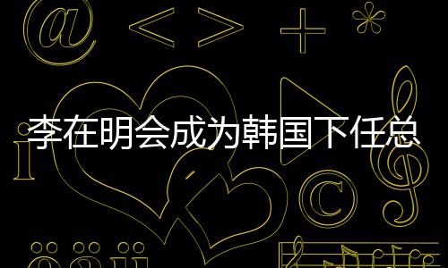 李在明会成为韩国下任总统吗？