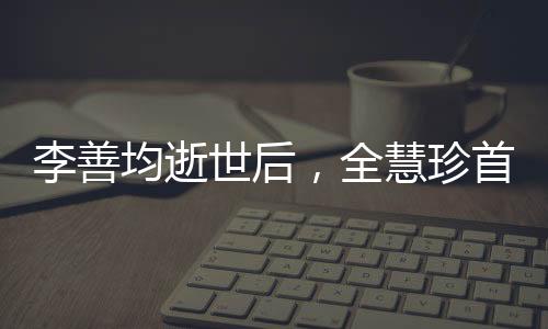 李善均逝世后，全慧珍首次公开亮相，缅怀过去，展望未来
