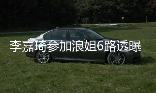 李嘉琦参加浪姐6路透曝光，瘦好多引热议——坚持梦想的力量