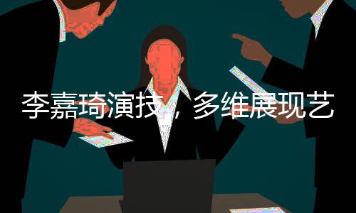 李嘉琦演技，多维展现艺术魅力的演员之路