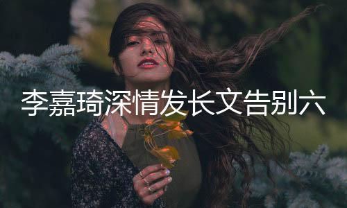 李嘉琦深情发长文告别六姊妹，粉丝感动泪洒告别仪式