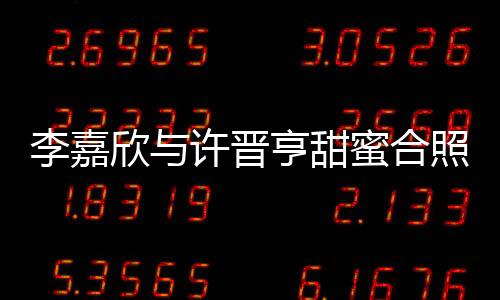 李嘉欣与许晋亨甜蜜合照秀恩爱，二人世界引发网友热议