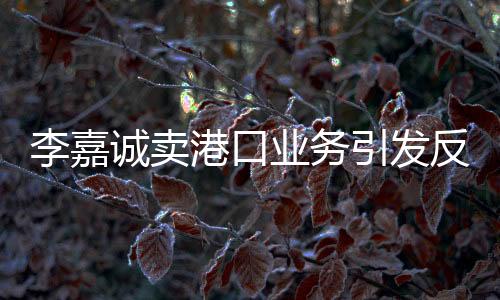 李嘉诚卖港口业务引发反垄断关注，能否受到反垄断法的制约