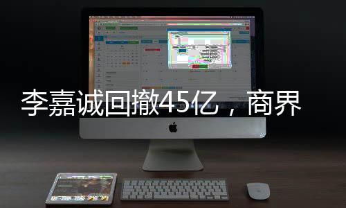 李嘉诚回撤45亿，商界大佬的决策背后隐藏的深意
