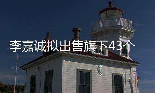 李嘉诚拟出售旗下43个港口业务，引发新一轮全球物流格局调整