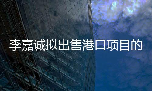 李嘉诚拟出售港口项目的重要性分析