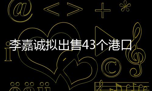 李嘉诚拟出售43个港口，港口业务大动作引起业内关注