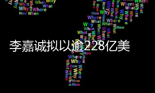 李嘉诚拟以逾228亿美元天价卖掉旗下43个港口业务