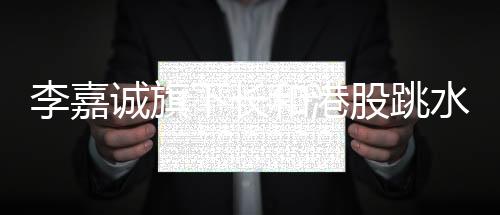 李嘉诚旗下长和港股跳水背后的深度分析