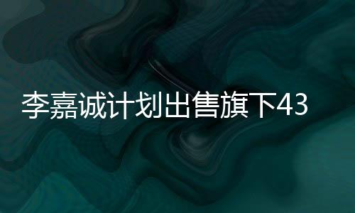 李嘉诚计划出售旗下43个港口，商界瞩目的大规模资产重组