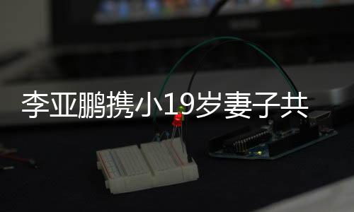 李亚鹏携小19岁妻子共度四川团圆年
