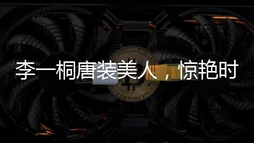李一桐唐装美人，惊艳时光，传承文化魅力