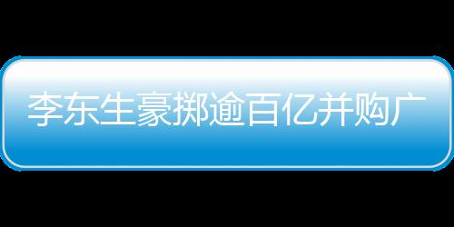 李东生豪掷逾百亿并购广州两座工厂，推动产业整合升级