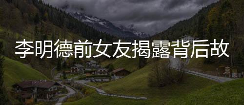 李明德前女友揭露背后故事，不只是催我时的倒数