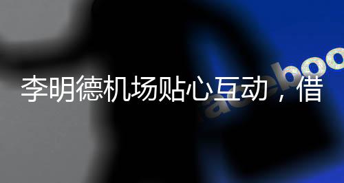李明德机场贴心互动，借粉丝烟抽细节彰显亲和