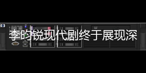 李昀锐现代剧终于展现深情母爱，从孤独少年到温情暖男的蜕变