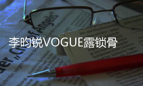 李昀锐VOGUE露锁骨大片——时尚魅力的完美诠释